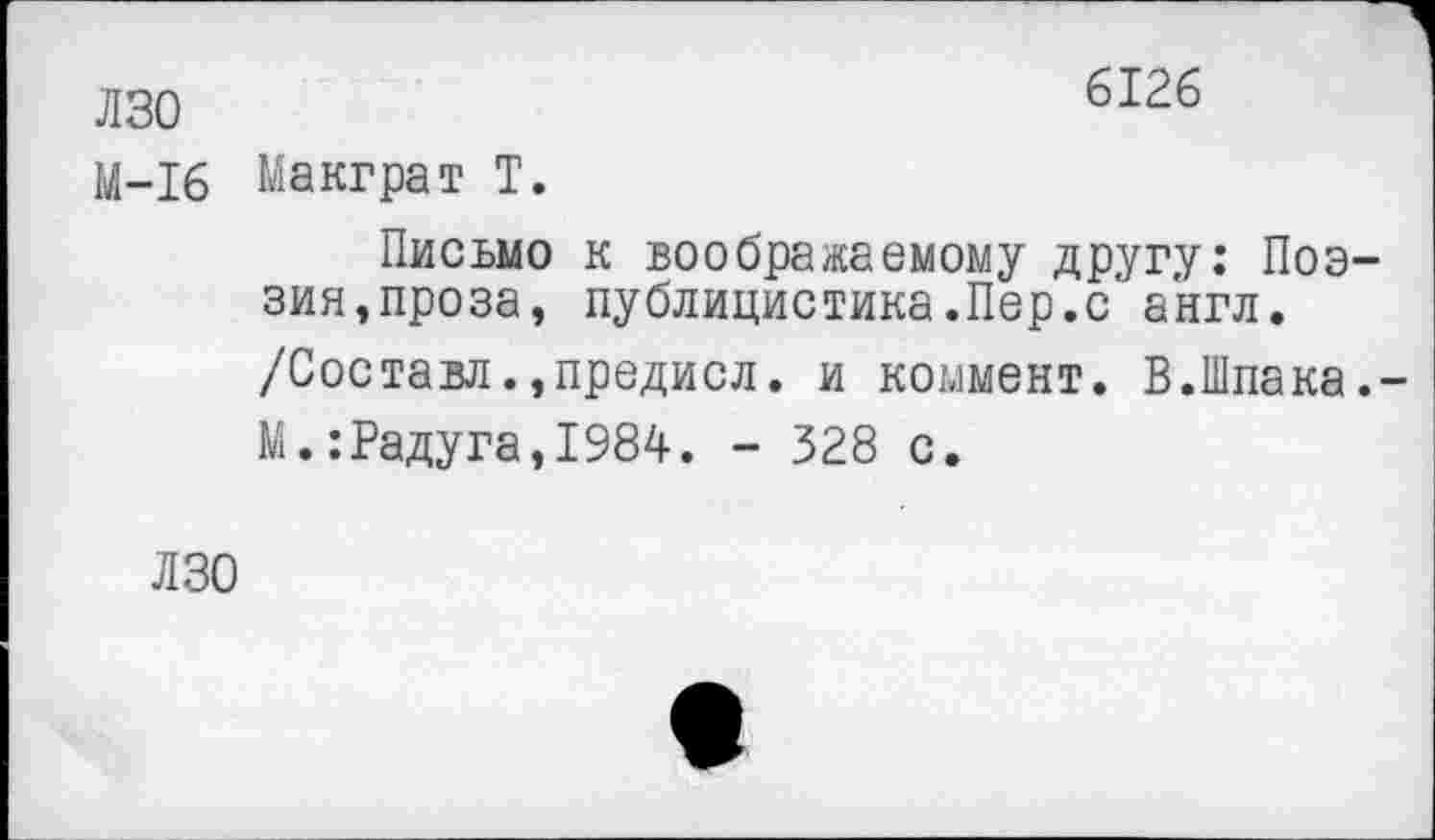 ﻿лзо	6126
М-16 Макграт Т.
Письмо к воображаемому другу: Поэзия, проза, публицистика.Пер.с англ.
/Составл.,предисл. и коммент. В.Шпака.-
М.:Радуга,1984. - 328 с.
ЛЗО